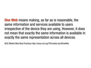 One Web means making, as far as is reasonable, the
same information and services available to users
irrespective of the device they are using. However, it does
not mean that exactly the same information is available in
exactly the same representation across all devices.
W3C Mobile Web Best Practices http://www.w3.org/TR/mobile-bp/#OneWeb
 