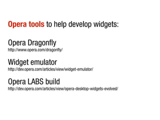 Opera tools to help develop widgets:

Opera Dragonfly
http://www.opera.com/dragonfly/


Widget emulator
http://dev.opera.com/articles/view/widget-emulator/


Opera LABS build
http://dev.opera.com/articles/view/opera-desktop-widgets-evolved/
 