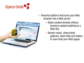 Opera Unite
              • Powerful platform that turns your Web
                  browser into a Web server:
                    – Share content directly without
                        having to upload anything to a
                        Web site.
                    – Stream music, show photo
                        galleries, share files and folders
                        or even host your Web pages.
 