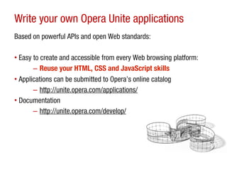 Write your own Opera Unite applications
Based on powerful APIs and open Web standards:

• Easy to create and accessible from every Web browsing platform:
       – Reuse your HTML, CSS and JavaScript skills
• Applications can be submitted to Opera’s online catalog
       – http://unite.opera.com/applications/
• Documentation
       – http://unite.opera.com/develop/
 