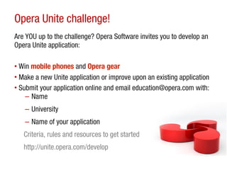 Opera Unite challenge!
Are YOU up to the challenge? Opera Software invites you to develop an
Opera Unite application:

• Win mobile phones and Opera gear
• Make a new Unite application or improve upon an existing application
• Submit your application online and email education@opera.com with:
    – Name
   – University
   – Name of your application
   Criteria, rules and resources to get started
   http://unite.opera.com/develop
 