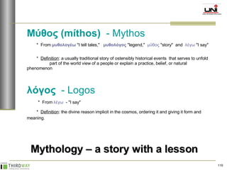 Μύθος (míthos)   - Mythos *  From  μυθολογέω  "I tell tales,"  μυθολόγος  "legend,"  μῦθος  "story"  and  λέγω  "I say"  *  Definition : a usually traditional story of ostensibly historical events  that serves to unfold  part of the world view of a people or explain a practice, belief, or natural  phenomenon  λόγος   - Logos *  From  λέγω   - "I say"  *  Definition : the divine reason implicit in the cosmos, ordering it and giving it form and  meaning.   Mythology – a story with a lesson 