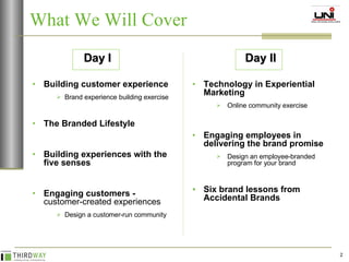 What We Will Cover Building customer experience Brand experience building exercise The Branded Lifestyle Building experiences with the five senses Engaging customers -  customer-created experiences Design a customer-run community Technology in Experiential Marketing Online community exercise Engaging employees in delivering the brand promise Design an employee-branded program for your brand Six brand lessons from Accidental Brands Day I Day II 