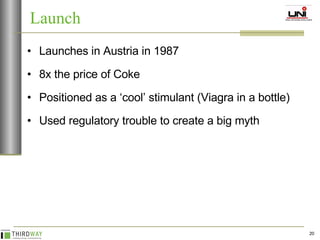 Launches in Austria in 1987 8x the price of Coke Positioned as a ‘cool’ stimulant (Viagra in a bottle) Used regulatory trouble to create a big myth Launch 