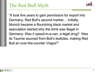 “ It took five years to gain permission for export into Germany, Red Bull’s second market… Initially, Munich became a flourishing black market and speculation started why the drink was illegal in Germany: Was it speed-in-a-can, a legal drug?  Was its Taurine sourced from Bull’s testicles, making Red Bull an over-the-counter Viagra?” The Red Bull Myth 