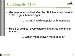 German moms united after Red Bull launched there in 1992 to get it banned again …   …  making it wildly popular with teenagers Red Bull sold out everywhere in first three months on market … …  Which made it even more popular Building the Myth 
