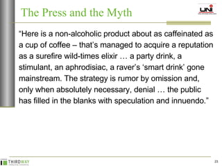 “ Here is a non-alcoholic product about as caffeinated as a cup of coffee – that’s managed to acquire a reputation as a surefire wild-times elixir … a party drink, a stimulant, an aphrodisiac, a raver’s ‘smart drink’ gone mainstream. The strategy is rumor by omission and, only when absolutely necessary, denial … the public has filled in the blanks with speculation and innuendo.” The Press and the Myth 