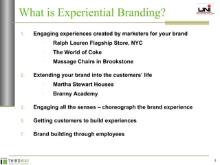 What is Experiential Branding? Engaging experiences created by marketers for your brand Ralph Lauren Flagship Store, NYC The World of Coke Massage Chairs in Brookstone Extending your brand into the customers’ life Martha Stewart Houses Branny Academy Engaging all the senses – choreograph the brand experience Getting customers to build experiences Brand building through employees 