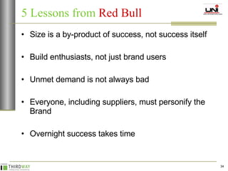 5 Lessons from   Red Bull Size is a by-product of success, not success itself Build enthusiasts, not just brand users Unmet demand is not always bad Everyone, including suppliers, must personify the Brand Overnight success takes time 
