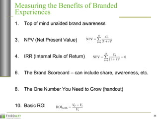 Measuring the Benefits of Branded Experiences Top of mind unaided brand awareness NPV (Net Present Value) IRR (Internal Rule of Return)  The Brand Scorecard – can include share, awareness, etc. The One Number You Need to Grow (handout) Basic ROI 