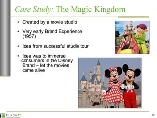 Case Study:  The Magic Kingdom Created by a movie studio Very early Brand Experience (1957) Idea from successful studio tour Idea was to immerse  consumers in the Disney  Brand – let the movies  come alive 