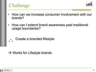 How can we increase consumer involvement with our brands? How can I extend brand awareness past traditional usage boundaries?   Create a branded lifestyle    Works for Lifestyle brands Challenge 
