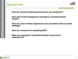 Questions How do I build branded experiences for my customers? How does brand engagement translate to increased brand loyalty? How do I ensure these experiences are consistent with my brand strategy? How do I measure the marketing ROI? What are examples if successful brands using brand experiences? 