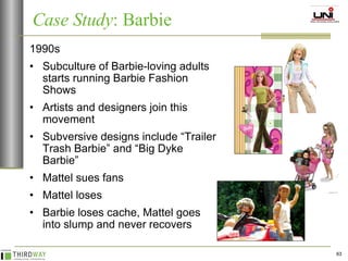 1990s Subculture of Barbie-loving adults starts running Barbie Fashion Shows Artists and designers join this movement Subversive designs include “Trailer Trash Barbie” and “Big Dyke Barbie” Mattel sues fans Mattel loses Barbie loses cache, Mattel goes into slump and never recovers Case Study : Barbie 