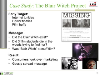 Early Target: Internet junkies Horror finatics Film buffs Message: Did the Blair Witch exist? Did 3 film students die in the woods trying to find her? Was “Blair Witch” a snuff film? Result: Consumers took over marketing Gossip spread message Case Study : The Blair Witch Project 