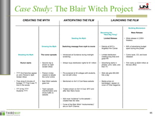 Case Study : The Blair Witch Project Comic book, CD, and book released Limited distribution creating long lines and great PR Introduced at Sundance during midnight screening The rumor spreads  Breeding the Myth 90% of advertising budget spent during this phase Debuts at NYC’s Angelika Film Center Switching message from myth to movie Growing the Myth Wide-release in 2,000+ theaters Limited Release Seeding the Myth Mass Release Becoming the  “Next Big Thing” Building Momentum Trailers shown on Ain’t It Cool, MTV and after Star Wars movie Team spreads misinformation and drives traffic to website ??? of the ???? Students ???? Media jumps on bandwagon, appear on cover of  Time  magazine Mentioned on Ain’t It Cool News website Blair Witch website goes live They show 8 minutes of footage ??? That it was ?? And in the woods  Web site gets 650,000 hits a day Pre-screened at 40 colleges with students, but not with critics Pierson invites viewers to debate the rumor online ???? And Sanchez appear on John Pierson’s  Split Screen Show Film racks up $224 million at the box office Advertising starts in phases: print, radio, and then TV Artisan buys distribution rights for $1 million Second clip is shown on  Split Screen Show   Rumor starts Add more “evidence” to the website – created fake fan sites Curse of the Blair Witch “mockumentary” airs on SciFi Channe;  LAUNCHING THE FILM ANTICIPATING THE FILM CREATING THE MYTH 