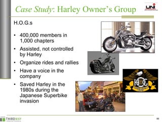 H.O.G.s 400,000 members in 1,000 chapters Assisted, not controlled by Harley Organize rides and rallies Have a voice in the company Saved Harley in the 1980s during the Japanese Superbike invasion Case Study : Harley Owner’s Group  