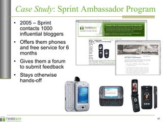 2005 – Sprint contacts 1000 influential bloggers Offers them phones and free service for 6 months  Gives them a forum to submit feedback Stays otherwise hands-off Case Study : Sprint Ambassador Program  