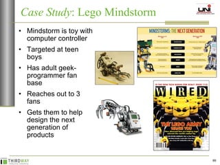 Mindstorm is toy with computer controller Targeted at teen boys  Has adult geek-programmer fan base Reaches out to 3 fans Gets them to help design the next generation of products Case Study : Lego Mindstorm  
