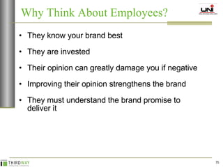 They know your brand best They are invested Their opinion can greatly damage you if negative Improving their opinion strengthens the brand They must understand the brand promise to deliver it Why Think About Employees? 