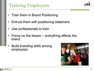 Train them in Brand Positioning  Entrust them with positioning statement Use professionals to train Focus on the lesson – everything affects the brand Build branding skills among  employees Training Employees 