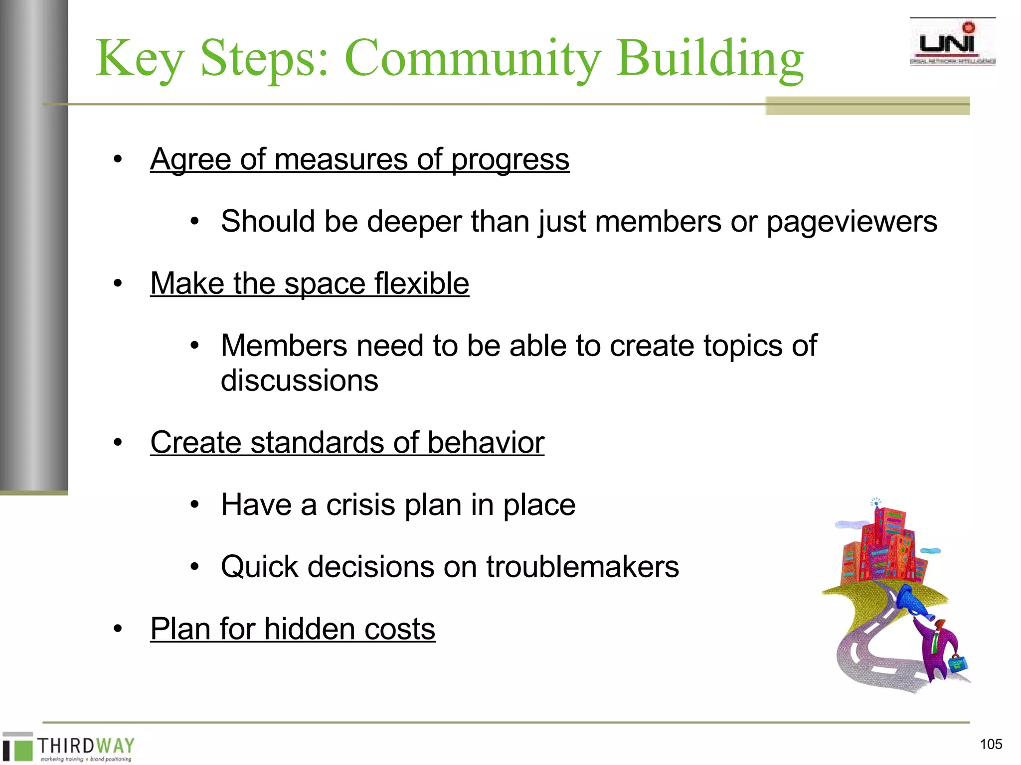 Key Steps: Community Building  Agree of measures of progress Should be deeper than just members or pageviewers Make the space flexible Members need to be able to create topics of discussions  Create standards of behavior Have a crisis plan in place Quick decisions on troublemakers Plan for hidden costs 