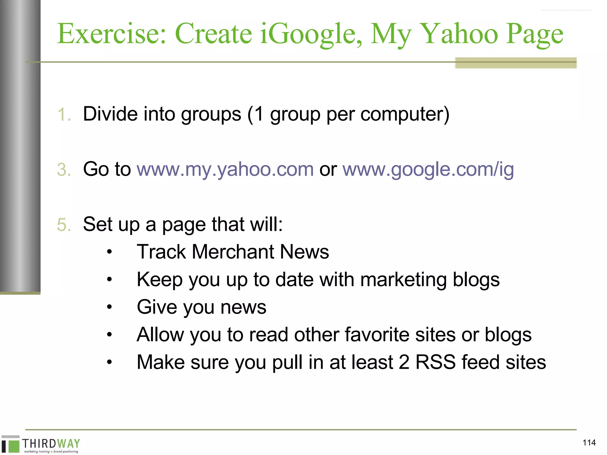 Exercise: Create iGoogle, My Yahoo Page Divide into groups (1 group per computer) Go to  www.my.yahoo.com  or  www.google.com/ig   Set up a page that will: Track Merchant News Keep you up to date with marketing blogs Give you news Allow you to read other favorite sites or blogs Make sure you pull in at least 2 RSS feed sites 