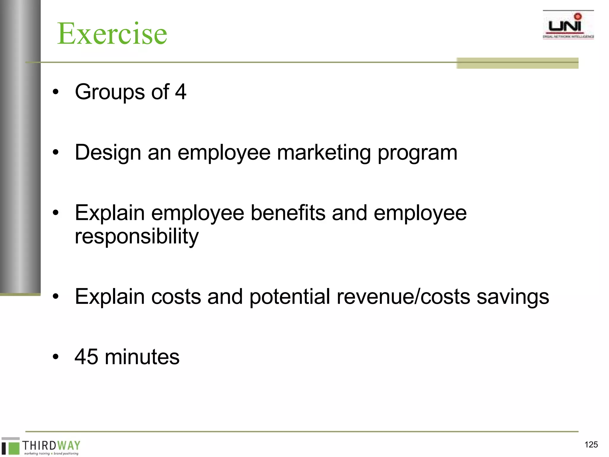 Groups of 4 Design an employee marketing program Explain employee benefits and employee responsibility Explain costs and potential revenue/costs savings 45 minutes Exercise 