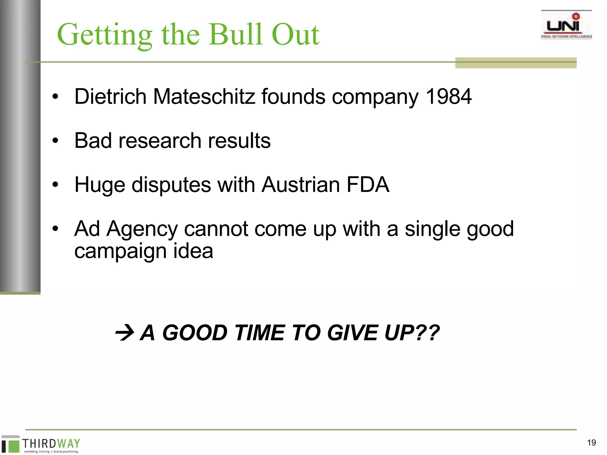 Dietrich Mateschitz founds company 1984 Bad research results Huge disputes with Austrian FDA Ad Agency cannot come up with a single good campaign idea    A GOOD TIME TO GIVE UP?? Getting the Bull Out 