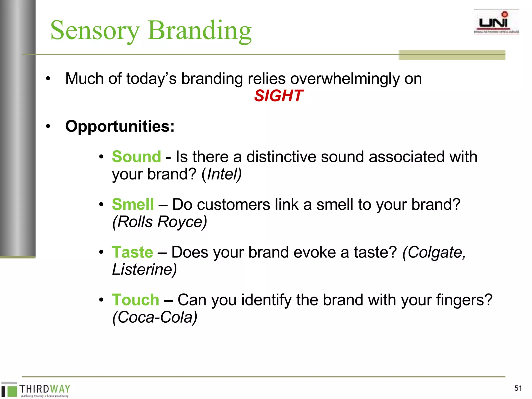Much of today’s branding relies overwhelmingly on   SIGHT   Opportunities: Sound  - Is there a distinctive sound associated with your brand? ( Intel) Smell  – Do customers link a smell to your brand?  (Rolls Royce) Taste  –  Does your brand evoke a taste?  (Colgate, Listerine) Touch  –  Can you identify the brand with your fingers?  (Coca-Cola) Sensory Branding 