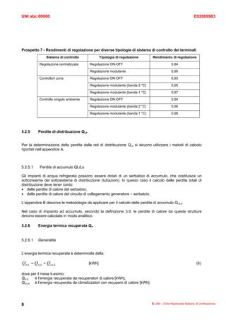 UNI abc 00000                                                                                                  E02069983




Prospetto 7 - Rendimenti di regolazione per diverse tipologie di sistema di controllo dei terminali
               Sistema di controllo               Tipologia di regolazione      Rendimento di regolazione

           Regolazione centralizzata      Regolazione ON-OFF                                  0,84

                                          Regolazione modulante                               0,90

           Controllori zona               Regolazione ON-OFF                                  0,93

                                          Regolazione modulante (banda 2 °C)                  0,95

                                          Regolazione modulante (banda 1 °C)                  0,97

           Controllo singolo ambiente     Regolazione ON-OFF                                  0,94

                                          Regolazione modulante (banda 2 °C)                  0,96

                                          Regolazione modulante (banda 1 °C)                  0,98




5.2.5     Perdite di distribuzione Ql,d


Per la determinazione delle perdite delle reti di distribuzione Ql,d si devono utilizzare i metodi di calcolo
riportati nell’appendice A.



5.2.5.1    Perdite di accumulo Ql,d,s

Gli impianti di acqua refrigerata possono essere dotati di un serbatoio di accumulo, che costituisce un
sottoinsieme del sottosistema di distribuzione (tubazioni). In questo caso il calcolo delle perdite totali di
distribuzione deve tener conto:
• delle perdite di calore del serbatoio;
• delle perdite di calore del circuito di collegamento generatore – serbatoio.

L’appendice B descrive le metodologie da applicare per il calcolo delle perdite di accumulo Ql,d,s.

Nel caso di impianto ad accumulo, secondo la definizione 3.9, le perdite di calore da queste strutture
devono essere calcolate in modo analitico.

5.2.6     Energia termica recuperata Qrr


5.2.6.1   Generalità


L’energia termica recuperata è determinata dalla:

Qrr,k = Qrc,k + Qcrc,k                    [kWh]                                                                 (6)

dove per il mese k-esimo:
Qrc,k  è l’energia recuperata da recuperatori di calore [kWh];
Qcrc,k è l’energia recuperata da climatizzatori con recupero di calore [kWh].




8                                                                               © UNI – Ente Nazionale Italiano di Unificazione
 