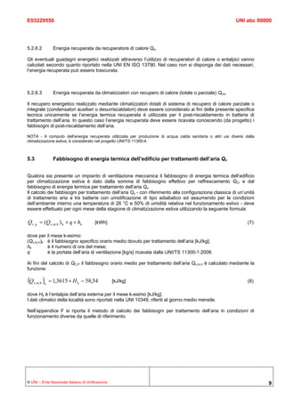 E03229550                                                                                                   UNI abc 00000




5.2.6.2          Energia recuperata da recuperatore di calore Qrc

Gli eventuali guadagni energetici realizzati attraverso l’utilizzo di recuperatori di calore o entalpici vanno
calcolati secondo quanto riportato nella UNI EN ISO 13790. Nel caso non si disponga dei dati necessari,
l’energia recuperata può essere trascurata.



5.2.6.3          Energia recuperata da climatizzatori con recupero di calore (totale o parziale) Qcrc

Il recupero energetico realizzato mediante climatizzatori dotati di sistema di recupero di calore parziale o
integrale (condensatori ausiliari o desurriscaldatori) deve essere considerato ai fini della presente specifica
tecnica unicamente se l’energia termica recuperata è utilizzata per il post-riscaldamento in batterie di
trattamento dell’aria. In questo caso l’energia recuperata deve essere ricavata conoscendo (da progetto) i
fabbisogni di post-riscaldamento dell’aria.

NOTA - Il computo dell’energia recuperata utilizzata per produzione di acqua calda sanitaria o altri usi diversi dalla
climatizzazione estiva, è considerato nel progetto UNI/TS 11300-4.



5.3              Fabbisogno di energia termica dell’edificio per trattamenti dell’aria Qν


Qualora sia presente un impianto di ventilazione meccanica il fabbisogno di energia termica dell’edificio
per climatizzazione estiva è dato dalla somma di fabbisogno effettivo per raffrescamento QCr e dal
fabbisogno di energia termica per trattamento dell’aria Qv.
Il calcolo dei fabbisogni per trattamento dell’aria Qv - con riferimento alla configurazione classica di un’unità
di trattamento aria a tre batterie con umidificazione di tipo adiabatico ed assumendo per le condizioni
dell’ambiente interno una temperatura di 26 °C e 50% di umidità relativa nel funzionamento estivo - deve
essere effettuato per ogni mese della stagione di climatizzazione estiva utilizzando la seguente formula:

Qv ,k = (Qv,m,h ) k × q × hk           [kWh]                                                                      (7)

dove per il mese k-esimo:
(Qv,m,h)k è il fabbisogno specifico orario medio dovuto per trattamento dell’aria [kJ/kg];
hk        è il numero di ore del mese;
q         è la portata dell’aria di ventilazione [kg/s] ricavata dalla UNI/TS 11300-1:2008.

Ai fini del calcolo di QC,P il fabbisogno orario medio per trattamento dell’aria Qv,m,h è calcolato mediante la
funzione:

(Q        )
     v,m,h k   = 1,3615 × H k − 58,54             [kJ/kg]                                                         (8)

dove Hk è l’entalpia dell’aria esterna per il mese k-esimo [kJ/kg].
I dati climatici della località sono riportati nella UNI 10349, riferiti al giorno medio mensile.

Nell’appendice F si riporta il metodo di calcolo dei fabbisogni per trattamento dell’aria in condizioni di
funzionamento diverse da quelle di riferimento.




© UNI – Ente Nazionale Italiano di Unificazione                                                                          9
 