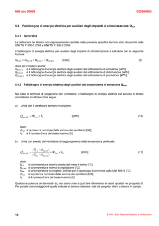 UNI abc 00000                                                                                                     E02069983



5.4        Fabbisogno di energia elettrica per ausiliari degli impianti di climatizzazione Qaux


5.4.1       Generalità

Le definizioni dei termini non espressamente riportate nella presente specifica tecnica sono disponibili nella
UNI/TS 11300-1:2008 e UNI/TS 11300-2:2008.

Il fabbisogno di energia elettrica per ausiliari degli impianti di climatizzazione è calcolato con la seguente
formula:

Qaux,k = Qaux,e,k + Qaux,d,k + Qaux,gn,k            [kWh]                                                           (9)

dove per il mese k-esimo:
Qaux,e,k è il fabbisogno di energia elettrica degli ausiliari del sottosistema di emissione [kWh];
Qaux,d,k è il fabbisogno di energia elettrica degli ausiliari del sottosistema di distribuzione [kWh];
Qaux,gn,k è il fabbisogno di energia elettrica degli ausiliari del sottosistema di produzione [kWh].


5.4.2       Fabbisogno di energia elettrica degli ausiliari del sottosistema di emissione Qaux,e


Nel caso di terminali di erogazione con ventilatore, il fabbisogno di energia elettrica nel periodo di tempo
considerato si calcola come segue.


a)    Unità con il ventilatore sempre in funzione:


      Qaux,e,k = ΦΣvn × hk                                  [kWh]                                                  (10)



      dove:
      ΦΣvn è la potenza nominale della somma dei ventilatori [kW];
      hk      è il numero di ore del mese k-esimo [h].

b)    Unità con arresto del ventilatore al raggiungimento della temperatura prefissata:


                   (θ e,k − θ int,set )
      Qaux,e,k =                          × ΦΣvn × hk               [kWh]                                          (11)
                   (θ des − θ int,set )

      dove:
      θe,k     è la temperatura esterna media del mese k-esimo [°C];
      θint,set è la temperatura interna di regolazione [°C];
      θdes     è la temperatura di progetto, definita per il capoluogo di provincia dalla UNI 10349 [°C];
      ΦΣvn è la potenza nominale della somma dei ventilatori [kW];
      hk       è il numero di ore del mese k-esimo [h].

Qualora le potenze dei terminali Φvn non siano note si può fare riferimento ai valori riportati nel prospetto 8.
Per portate d’aria maggiori di quelle indicate si devono ottenere i dati da progetto, rilievi o misure in campo.




10                                                                                 © UNI – Ente Nazionale Italiano di Unificazione
 