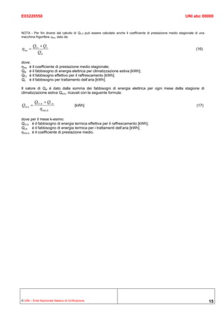 E03229550                                                                                                       UNI abc 00000



NOTA - Per fini diversi dal calcolo di QC,P può essere calcolato anche il coefficiente di prestazione medio stagionale di una
macchina frigorifera ηms, dato da:

         QCr + Qv
η ms =                                                                                                                 (16)
           Qel

dove:
ηms è il coefficiente di prestazione medio stagionale;
Qel è il fabbisogno di energia elettrica per climatizzazione estiva [kWh];
QCr è il fabbisogno effettivo per il raffrescamento [kWh];
Qv è il fabbisogno per trattamento dell’aria [kWh].

Il valore di Qel è dato dalla somma dei fabbisogni di energia elettrica per ogni mese della stagione di
climatizzazione estiva Qel,k, ricavati con la seguente formula:

           QCr, k + Qv, k
Qel, k =                               [kWh]                                                                           (17)
              η mm,k

dove per il mese k-esimo:
QCr,k è il fabbisogno di energia termica effettiva per il raffrescamento [kWh];
Qv,k è il fabbisogno di energia termica per i trattamenti dell’aria [kWh];
ηmm,k è il coefficiente di prestazione medio.




© UNI – Ente Nazionale Italiano di Unificazione                                                                                 15
 