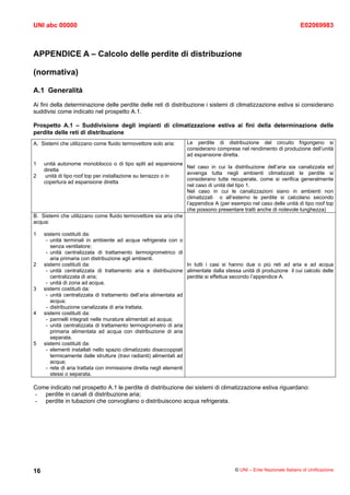 UNI abc 00000                                                                                                        E02069983



APPENDICE A – Calcolo delle perdite di distribuzione

(normativa)

A.1 Generalità
Ai fini della determinazione delle perdite delle reti di distribuzione i sistemi di climatizzazione estiva si considerano
suddivisi come indicato nel prospetto A.1.

Prospetto A.1 – Suddivisione degli impianti di climatizzazione estiva ai fini della determinazione delle
perdite delle reti di distribuzione
A. Sistemi che utilizzano come fluido termovettore solo aria:    Le perdite di distribuzione del circuito frigorigeno si
                                                                 considerano comprese nel rendimento di produzione dell’unità
                                                                 ad espansione diretta.
1   unità autonome monoblocco o di tipo split ad espansione
                                                                Nel caso in cui la distribuzione dell’aria sia canalizzata ed
    diretta
                                                                avvenga tutta negli ambienti climatizzati le perdite si
2   unità di tipo roof top per installazione su terrazzo o in
                                                                considerano tutte recuperate, come si verifica generalmente
    copertura ad espansione diretta
                                                                nel caso di unità del tipo 1.
                                                                Nel caso in cui le canalizzazioni siano in ambienti non
                                                                climatizzati o all’esterno le perdite si calcolano secondo
                                                                l’appendice A (per esempio nel caso delle unità di tipo roof top
                                                                che possono presentare tratti anche di notevole lunghezza)
B. Sistemi che utilizzano come fluido termovettore sia aria che
acqua:

1    sistemi costituiti da:
      - unità terminali in ambiente ad acqua refrigerata con o
        senza ventilatore;
      - unità centralizzata di trattamento termoigrometrico di
        aria primaria con distribuzione agli ambienti.
2    sistemi costituiti da:                                         In tutti i casi si hanno due o più reti ad aria e ad acqua
      - unità centralizzata di trattamento aria e distribuzione alimentate dalla stessa unità di produzione il cui calcolo delle
        centralizzata di aria;                                      perdite si effettua secondo l’appendice A.
      - unità di zona ad acqua.
3    sistemi costituiti da:
      - unità centralizzata di trattamento dell’aria alimentata ad
        acqua;
      - distribuzione canalizzata di aria trattata.
4    sistemi costituiti da:
      - pannelli integrati nelle murature alimentati ad acqua;
      - unità centralizzata di trattamento termoigrometro di aria
        primaria alimentata ad acqua con distribuzione di aria
        separata.
5    sistemi costituiti da:
      - elementi installati nello spazio climatizzato disaccoppiati
        termicamente dalle strutture (travi radianti) alimentati ad
        acqua;
      - rete di aria trattata con immissione diretta negli elementi
        stessi o separata.

Come indicato nel prospetto A.1 le perdite di distribuzione dei sistemi di climatizzazione estiva riguardano:
- perdite in canali di distribuzione aria;
- perdite in tubazioni che convogliano o distribuiscono acqua refrigerata.




16                                                                                    © UNI – Ente Nazionale Italiano di Unificazione
 