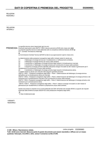 DATI DI COPERTINA E PREMESSA DEL PROGETTO                                                                          E02069983

RELAZIONI
NAZIONALI




RELAZIONI
INTERN.LI




               La specifica tecnica viene riesaminata ogni tre anni.
PREMESSA       Eventuali osservazioni sulla UNI/TS 11300-3 devono pervenire all'UNI entro mese anno.@@
               La presente specifica tecnica è stata elaborata sotto la competenza dell'ente federato all'UNI @
               CTI - Comitato Termotecnico Italiano@
               @
               La Commissione Centrale Tecnica dell'UNI ha dato la sua approvazione il giorno mese anno.

               La determinazione delle prestazioni energetiche degli edifici richiede metodi di calcolo per:
               (1)         il fabbisogno di energia termica per il riscaldamento e il raffrescamento ambiente;
               (2)         il fabbisogno di energia termica per acqua calda sanitaria;
               (3)         il rendimento e il fabbisogno di energia primaria degli impianti di climatizzazione invernale;
               (4)         il rendimento e il fabbisogno di energia primaria per la produzione di acqua calda sanitaria;
               (5)         il risparmio di energia primaria ottenibile utilizzando energie rinnovabili ed altri metodi di generazione per il
               riscaldamento e la produzione di acqua calda sanitaria;
               (6)         il rendimento e il fabbisogno di energia primaria degli impianti di climatizzazione estiva.
               I suddetti metodi di calcolo sono descritti nelle seguenti specifiche tecniche:
               UNI/TS 11300-1, Prestazioni energetiche degli edifici – Parte 1: Determinazione del fabbisogno di energia termica
               dell’edificio per la climatizzazione estiva ed invernale
               UNI/TS 11300-2, Prestazioni energetiche degli edifici – Parte 2: Determinazione del fabbisogno di energia primaria e dei
               rendimenti per la climatizzazione invernale e per la produzione di acqua calda sanitaria
               UNI/TS 11300-3, Prestazioni energetiche degli edifici – Parte 3: Determinazione del fabbisogno di energia primaria e dei
               rendimenti per la climatizzazione estiva
                                   1
                UNI/TS 11300-4 , Prestazioni energetiche degli edifici – Parte 4: Utilizzo di energie rinnovabili e di altri metodi di
               generazione per riscaldamento di ambienti e preparazione acqua calda sanitaria

               Questo documento è coerente con le norme elaborate dal CEN nell’ambito del mandato M/343 a supporto dei requisiti
               essenziali della Direttiva Europea 2002/91/CE sulla prestazione energetica degli edifici.
                @
               1
                 In fase di elaborazione.@




 VARIANTI
 NAZIONALI




© UNI - Milano. Riproduzione vietata.                                          codice progetto: E02069983
Tutti i diritti sono riservati. Nessuna parte di questo documento può essere riprodotta o diffusa con un mezzo
qualsiasi, fotocopie, microfilm o altro, senza il consenso scritto di UNI.
 