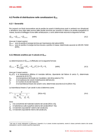 UNI abc 00000                                                                                                                E02069983




A.2 Perdite di distribuzione nelle canalizzazioni Ql,da


A.2.1 Generalità

Per impianti con fluido termovettore aria le perdite da canali di distribuzione posti in ambienti non climatizzati
o all’esterno sono date dalla somma delle perdite termiche per scambio di calore e le perdite energetiche di
massa, dovute al trafilaggio di aria dalle canalizzazioni, e sono determinate secondo la seguente formula:

Ql,d, k = Ql,d, tr, k + Ql,d, m, k    [kWh]                                                                                   (A.2)

dove per il mese k-esimo:
Ql,d,tr,k sono le perdite di energia termica per trasmissione del calore [kWh];
Ql,d,m,k sono le perdite di energia termica dovute a perdite di massa, determinate secondo la UNI EN 15242
          [kWh].



A.2.2 Metodo analitico per il calcolo di Ql,d,tr


La determinazione di Ql,d,tr,k è effettuata con la seguente formula:

                   U'
Ql,d, tr,k = ∑          × (θ e,k − θ int,d ( Fk )) × Dd × hk                 [kWh]                                            (A.3)
                  1 000

dove per il mese k-esimo:
θint,d(Fk) è la temperatura effettiva di mandata dell’aria, dipendente dal fattore di carico Fk, determinata
           secondo la (A.5) [°C];
θe,k       è la temperatura del locale non riscaldato o del clima esterno [°C];
Dd         è la lunghezza dei canali di distribuzione dell’aria [m];
hk         è il numero di ore del mese [h];
U’         è la trasmittanza lineare dei canali in aria, determinata secondo la (A.4) [W/(m×K)].

La trasmittanza lineare U’ per canali in aria si determina come:

                     π
U '=                                            [W/(m×K)]                                                                     (A.4)
        1   D       1
          ln e +
       2λd Dint β e ⋅ De

dove:
λd   è la conduttività del materiale isolante del canale [W/(m×K)];
βe è l’adduttanza sulla superficie esterna del canale [W/(m2×K)];
De è il diametro equivalente3 esterno del canale [m];
Dint è il diametro equivalente interno del canale [m].




3
  Nel caso di canali rettangolari si determina il diametro di un canale circolare equivalente, avente lo stesso perimetro esterno del canale
rettangolare e quindi la stessa superficie disperdente.



18                                                                                            © UNI – Ente Nazionale Italiano di Unificazione
 