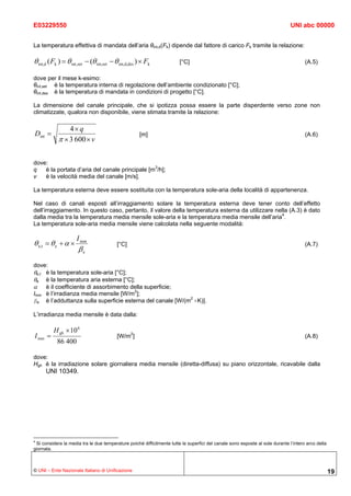 E03229550                                                                                                                      UNI abc 00000


La temperatura effettiva di mandata dell’aria θint,d(Fk) dipende dal fattore di carico Fk tramite la relazione:

θ int,d ( Fk ) = θ int ,set − (θ int,set − θ int,d,des ) × Fk           [°C]                                                          (A.5)

dove per il mese k-esimo:
θint,set è la temperatura interna di regolazione dell’ambiente condizionato [°C];
θint,des è la temperatura di mandata in condizioni di progetto [°C].

La dimensione del canale principale, che si ipotizza possa essere la parte disperdente verso zone non
climatizzate, qualora non disponibile, viene stimata tramite la relazione:

                4× q
Dint =                                                 [m]                                                                            (A.6)
            π × 3 600 × v

dove:
q   è la portata d’aria del canale principale [m3/h];
v   è la velocità media del canale [m/s].

La temperatura esterna deve essere sostituita con la temperatura sole-aria della località di appartenenza.

Nel caso di canali esposti all’irraggiamento solare la temperatura esterna deve tener conto dell’effetto
dell’irraggiamento. In questo caso, pertanto, il valore della temperatura esterna da utilizzare nella (A.3) è dato
dalla media tra la temperatura media mensile sole-aria e la temperatura media mensile dell’aria4.
La temperatura sole-aria media mensile viene calcolata nella seguente modalità:

                      I mm
θ e,t = θ e + α ×                          [°C]                                                                                       (A.7)
                       βe
dove:
θe,t è la temperatura sole-aria [°C];
θe è la temperatura aria esterna [°C];
α è il coefficiente di assorbimento della superficie;
Imm è l’irradianza media mensile [W/m2];
βe è l’adduttanza sulla superficie esterna del canale [W/(m2 ×K)].

L’irradianza media mensile è data dalla:

          H gh × 10 6
I mm =                                     [W/m2]                                                                                     (A.8)
            86 400

dove:
Hgh è la irradiazione solare giornaliera media mensile (diretta-diffusa) su piano orizzontale, ricavabile dalla
      UNI 10349.




4
 Si considera la media tra le due temperature poiché difficilmente tutte le superfici del canale sono esposte al sole durante l’intero arco della
giornata.



© UNI – Ente Nazionale Italiano di Unificazione                                                                                                     19
 