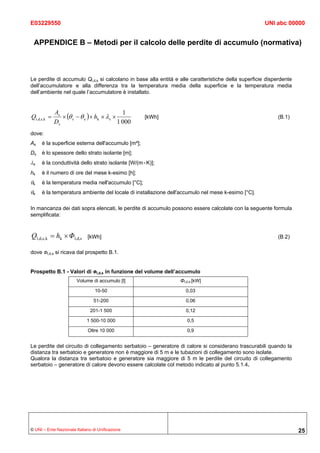 E03229550                                                                                             UNI abc 00000


 APPENDICE B – Metodi per il calcolo delle perdite di accumulo (normativa)



Le perdite di accumulo Ql,d,s si calcolano in base alla entità e alle caratteristiche della superficie disperdente
dell’accumulatore e alla differenza tra la temperatura media della superficie e la temperatura media
dell’ambiente nel quale l’accumulatore è installato.


             As                              1
Ql,d,s,k =      × (θ s − θ e ) × hk × λs ×         [kWh]                                                   (B.1)
             Ds                            1 000
dove:
As   è la superficie esterna dell'accumulo [m²];
Ds   è lo spessore dello strato isolante [m];
λs   è la conduttività dello strato isolante [W/(m×K)];
hk   è il numero di ore del mese k-esimo [h];
θs   è la temperatura media nell'accumulo [°C];
θe   è la temperatura ambiente del locale di installazione dell'accumulo nel mese k-esimo [°C].

In mancanza dei dati sopra elencati, le perdite di accumulo possono essere calcolate con la seguente formula
semplificata:


Ql,d,s, k = hk × Φl,d,s      [kWh]                                                                         (B.2)

dove Φl,d,s si ricava dal prospetto B.1.


Prospetto B.1 - Valori di Φl,d,s in funzione del volume dell’accumulo
                        Volume di accumulo [l]                   Φl,d,s [kW]

                                 10-50                             0,03

                                51-200                              0,06

                               201-1 500                            0,12

                             1 500-10 000                           0,5

                             Oltre 10 000                           0,9


Le perdite del circuito di collegamento serbatoio – generatore di calore si considerano trascurabili quando la
distanza tra serbatoio e generatore non è maggiore di 5 m e le tubazioni di collegamento sono isolate.
Qualora la distanza tra serbatoio e generatore sia maggiore di 5 m le perdite del circuito di collegamento
serbatoio – generatore di calore devono essere calcolate col metodo indicato al punto 5.1.4.




© UNI – Ente Nazionale Italiano di Unificazione                                                                      25
 
