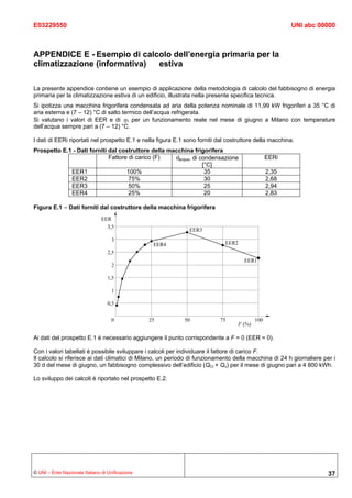 E03229550                                                                                               UNI abc 00000



APPENDICE E - Esempio di calcolo dell’energia primaria per la
climatizzazione (informativa) estiva

La presente appendice contiene un esempio di applicazione della metodologia di calcolo del fabbisogno di energia
primaria per la climatizzazione estiva di un edificio, illustrata nella presente specifica tecnica.
Si ipotizza una macchina frigorifera condensata ad aria della potenza nominale di 11,99 kW frigoriferi a 35 °C di
aria esterna e (7 – 12) °C di salto termico dell’acqua refrigerata.
Si valutano i valori di EER e di η1 per un funzionamento reale nel mese di giugno a Milano con temperature
dell’acqua sempre pari a (7 – 12) °C.

I dati di EERi riportati nel prospetto E.1 e nella figura E.1 sono forniti dal costruttore della macchina.
Prospetto E.1 - Dati forniti dal costruttore della macchina frigorifera
                             Fattore di carico (F)   θacqua, di condensazione                EERi
                                                                 [°C]
             EER1                   100%                          35                          2,35
             EER2                    75%                          30                          2,68
             EER3                    50%                          25                          2,94
             EER4                    25%                          20                          2,83

Figura E.1 - Dati forniti dal costruttore della macchina frigorifera




Ai dati del prospetto E.1 è necessario aggiungere il punto corrispondente a F = 0 (EER = 0).

Con i valori tabellati è possibile sviluppare i calcoli per individuare il fattore di carico F.
Il calcolo si riferisce ai dati climatici di Milano, un periodo di funzionamento della macchina di 24 h giornaliere per i
30 d del mese di giugno, un fabbisogno complessivo dell’edificio (QCr + Qν) per il mese di giugno pari a 4 800 kWh.

Lo sviluppo dei calcoli è riportato nel prospetto E.2.




© UNI – Ente Nazionale Italiano di Unificazione                                                                       37
 