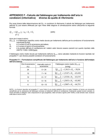 E03229550                                                                                                                  UNI abc 00000



APPENDICE F - Calcolo del fabbisogno per trattamento dell’aria in
condizioni (informativa) diverse da quelle di riferimento

Per scopi diversi dalla determinazione del QC,P in condizioni di riferimento il calcolo dei fabbisogni per trattamento
dell’aria Qv può essere effettuato per ogni mese della stagione di climatizzazione estiva utilizzando la seguente
formula:

Qv ,k = (Qv,m,h ) k × q k × hk × Gk                                   [kWh]
          (F.1)

dove per il mese k-esimo:
(Qv,m,h)k è il fabbisogno specifico orario medio dovuto per trattamento dell’aria per la condizione di funzionamento
          individuata [kJ/kg];
hk        è il numero di ore di accensione giornaliera;
Gk        è il numero di giorni di funzionamento;
qk        è la portata dell’aria di ventilazione ed i relativi valori devono essere coerenti con quanto riportato nella
          UNI/TS 11300-1:2008 [kg/s].

Il fabbisogno orario medio dovuto per trattamento dell’aria Qv,m,h viene calcolato mediante le funzioni riportate nel
prospetto F.1 per diverse possibili condizioni di funzionamento.

Prospetto F.1 - Formulazione semplificata del fabbisogno per trattamento dell’aria in funzione dell’entalpia
dell’aria esterna
                Ore di accensione Intervallo orario di   Fabbisogno orario medio (Qv,m,h)k
                       (hk)           accensione                     [kJ/kg]
                              24                       0 ÷ 24                  (Q        ) = 1,3615 × H
                                                                                    v,m,h k                 k   − 58,54
                              12                       7 ÷ 18                 (Q v,m,h k) = 1,5187 × H     k    − 63,438
                              10                       8 ÷ 17                 (Q v,m,h k) = 1,5338 × H     k    − 63,519
                              8                        9 ÷ 16                 (Q v,m,h k) = 1,5853 × H     k    − 65,492
                              6                       10 ÷ 15                 (Q v,m,h k) = 1,5807 × H     k    − 64,751

NOTA - Le funzioni descritte nel prospetto F.1 sono frutto di uno studio statistico che si è posto l’obiettivo di fornire uno strumento
semplificato per la valutazione dei fabbisogni connessi ai trattamenti dell’aria di ventilazione. Costruendo queste funzioni semplici, lo
studio permette di collegare i dati a disposizione di ogni progettista, nella normativa vigente (UNI 10349), ai dati climatici reali, ricostruiti
sulla base di archivi storici.




© UNI – Ente Nazionale Italiano di Unificazione                                                                                              39
 