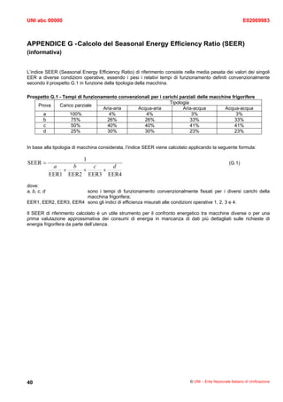 UNI abc 00000                                                                                               E02069983



APPENDICE G - Calcolo del Seasonal Energy Efficiency Ratio (SEER)
(informativa)


L’indice SEER (Seasonal Energy Efficiency Ratio) di riferimento consiste nella media pesata dei valori dei singoli
EER a diverse condizioni operative, essendo i pesi i relativi tempi di funzionamento definiti convenzionalmente
secondo il prospetto G.1 in funzione della tipologia della macchina.

Prospetto G.1 - Tempi di funzionamento convenzionali per i carichi parziali delle macchine frigorifere
                                                              Tipologia
    Prova     Carico parziale
                                 Aria-aria     Acqua-aria           Aria-acqua          Acqua-acqua
      a           100%              4%            4%                    3%                   3%
      b            75%             26%           26%                    33%                 33%
      c            50%             40%           40%                    41%                 41%
      d            25%             30%           30%                    23%                 23%


In base alla tipologia di macchina considerata, l’indice SEER viene calcolato applicando la seguente formula:

                          1
SEER =                                                                                             (G.1)
              a     b    c   d
                 +    +    +
             EER1 EER2 EER3 EER4
dove:
a, b, c, d             sono i tempi di funzionamento convenzionalmente fissati per i diversi carichi della
                       macchina frigorifera;
EER1, EER2, EER3, EER4 sono gli indici di efficienza misurati alle condizioni operative 1, 2, 3 e 4.

Il SEER di riferimento calcolato è un utile strumento per il confronto energetico tra macchine diverse o per una
prima valutazione approssimativa dei consumi di energia in mancanza di dati più dettagliati sulle richieste di
energia frigorifera da parte dell’utenza.




40                                                                           © UNI – Ente Nazionale Italiano di Unificazione
 