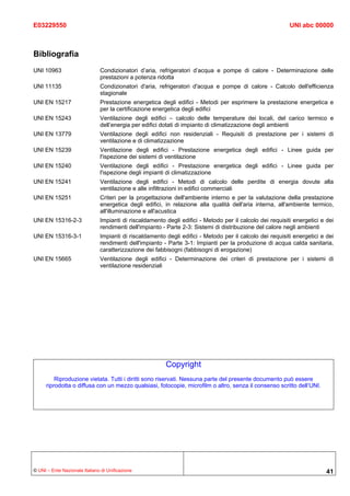 E03229550                                                                                                  UNI abc 00000



Bibliografia
UNI 10963                      Condizionatori d’aria, refrigeratori d’acqua e pompe di calore - Determinazione delle
                               prestazioni a potenza ridotta
UNI 11135                      Condizionatori d'aria, refrigeratori d'acqua e pompe di calore - Calcolo dell'efficienza
                               stagionale
UNI EN 15217                   Prestazione energetica degli edifici - Metodi per esprimere la prestazione energetica e
                               per la certificazione energetica degli edifici
UNI EN 15243                   Ventilazione degli edifici – calcolo delle temperature dei locali, del carico termico e
                               dell’energia per edifici dotati di impianto di climatizzazione degli ambienti
UNI EN 13779                   Ventilazione degli edifici non residenziali - Requisiti di prestazione per i sistemi di
                               ventilazione e di climatizzazione
UNI EN 15239                   Ventilazione degli edifici - Prestazione energetica degli edifici - Linee guida per
                               l'ispezione dei sistemi di ventilazione
UNI EN 15240                   Ventilazione degli edifici - Prestazione energetica degli edifici - Linee guida per
                               l'ispezione degli impianti di climatizzazione
UNI EN 15241                   Ventilazione degli edifici - Metodi di calcolo delle perdite di energia dovute alla
                               ventilazione e alle infiltrazioni in edifici commerciali
UNI EN 15251                   Criteri per la progettazione dell'ambiente interno e per la valutazione della prestazione
                               energetica degli edifici, in relazione alla qualità dell'aria interna, all'ambiente termico,
                               all'illuminazione e all'acustica
UNI EN 15316-2-3               Impianti di riscaldamento degli edifici - Metodo per il calcolo dei requisiti energetici e dei
                               rendimenti dell'impianto - Parte 2-3: Sistemi di distribuzione del calore negli ambienti
UNI EN 15316-3-1               Impianti di riscaldamento degli edifici - Metodo per il calcolo dei requisiti energetici e dei
                               rendimenti dell'impianto - Parte 3-1: Impianti per la produzione di acqua calda sanitaria,
                               caratterizzazione dei fabbisogni (fabbisogni di erogazione)
UNI EN 15665                   Ventilazione degli edifici - Determinazione dei criteri di prestazione per i sistemi di
                               ventilazione residenziali




                                                         Copyright
          Riproduzione vietata. Tutti i diritti sono riservati. Nessuna parte del presente documento può essere
      riprodotta o diffusa con un mezzo qualsiasi, fotocopie, microfilm o altro, senza il consenso scritto dell’UNI.




© UNI – Ente Nazionale Italiano di Unificazione                                                                           41
 