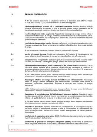 E03229550                                                                                                           UNI abc 00000



   3                       TERMINI E DEFINIZIONI


                          Ai fini del presente documento si utilizzano i termini e le definizioni della UNI/TS 11300-
                          1:2008, della UNI/TS 11300-2:2008 e i termini e le definizioni seguenti:

   3.1                    fabbisogno di energia primaria per la climatizzazione estiva: Quantità annua di energia
                          primaria effettivamente consumata o che si prevede possa essere necessaria per la
                          climatizzazione estiva in condizioni climatiche e di uso di riferimento dell’edificio.

   3.2                    rendimento globale medio stagionale: Rapporto tra fabbisogno di energia termica utile e il
                          corrispondente fabbisogno di energia primaria durante la stagione di climatizzazione estiva.
                          Ciascuno dei sottosistemi che compongono il sistema ha un proprio rendimento secondo
                          quanto di seguito specificato.

   3.3                    coefficiente di prestazione medio: Rapporto tra l’energia frigorifera fornita dalla macchina e
                          l’energia necessaria per il suo funzionamento, valutati nell’ambito di un determinato periodo
                          di tempo.

                          NOTA - Il coefficiente di prestazione può essere valutato su base mensile o stagionale.

   3.4                    perdite di energia termica: Perdite dei sottosistemi dell’impianto di climatizzazione che
                          vanno ad aumentare il fabbisogno di energia termica dell’edificio per raffrescamento.

   3.5                    energia termica recuperabile: Sottrazioni gratuite di energia termica che possono essere
                          utilizzate per diminuire il fabbisogno di energia termica dell’edificio per raffrescamento.

   3.6                    fabbisogno ideale di energia termica dell’edificio per raffrescamento: Quantità di calore
                          che deve essere sottratta ad un ambiente climatizzato per mantenere le condizioni di
                          temperatura desiderate durante un dato periodo di tempo, riferito a condizioni di temperatura
                          dell’aria uniformi in tutto l’ambiente climatizzato.

                          NOTA - Nella presente specifica tecnica il termine fabbisogno ideale di energia termica dell’edificio per
                          raffrescamento è abbreviato come fabbisogno ideale per raffrescamento.

   3.7                     fabbisogno effettivo di energia termica dell’edificio per raffrescamento: Fabbisogno
                          ideale di energia termica dell’edificio per raffrescamento, aumentato delle perdite di
                          emissione, regolazione, distribuzione, accumulo e diminuito della quantità di energia
                          recuperata.

                          NOTA - Nella presente specifica tecnica il termine fabbisogno effettivo di energia termica dell’edificio per
                          raffrescamento è abbreviato come fabbisogno effettivo per raffrescamento.

   3.8                     fabbisogno di energia termica dell’edificio per trattamento dell’aria: Quantità di calore
                          che deve essere sottratta all’aria di rinnovo per mantenere le condizioni desiderate di umidità
                          relativa e di qualità dell’aria in ambiente in un determinato periodo di tempo.

                          NOTA - Nella presente specifica tecnica il termine fabbisogno di energia termica dell’edificio per trattamento
                          dell’aria è abbreviato come fabbisogno per trattamento dell’aria.

   3.9                    impianto ad accumulo: Impianto realizzato con vasche/serbatoi di stoccaggio di acqua o
                          soluzione antigelo a temperatura variabile, al fine di razionalizzare il funzionamento dei
                          gruppi di refrigerazione, mantenuto continuo, rispetto all’erogazione del freddo generato,
                          intermittente.

   3.10                   coefficiente di prestazione energetica (EER): Coefficiente di prestazione di una macchina
                          frigorifera in condizioni di riferimento.

   3.11                   coefficiente di prestazione energetica stagionale (SEER): Coefficiente di prestazione
                          medio stagionale determinato in condizioni di riferimento, definite dal prEN 14825:2008.


© UNI – Ente Nazionale Italiano di Unificazione                                                                                       3
 