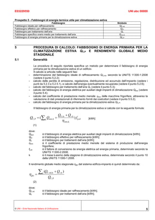 E03229550                                                                                                    UNI abc 00000


Prospetto 5 - Fabbisogni di energia termica utile per climatizzazione estiva
                                    Fabbisogno                                                     Simbolo
Fabbisogno ideale per raffrescamento                                                                 QC,nd
Fabbisogno effettivo per raffrescamento                                                              QCr
Fabbisogno per trattamento dell’aria                                                                  Qv
Fabbisogno specifico orario medio per trattamento dell’aria                                         Qv,m,h
Fabbisogno di energia primaria per la climatizzazione estiva                                         QC,P



5                      PROCEDURA DI CALCOLO: FABBISOGNO DI ENERGIA PRIMARIA PER LA
                       CLIMATIZZAZIONE ESTIVA QC,P E RENDIMENTO GLOBALE MEDIO
                       STAGIONALE
5.1                    Generalità

                       La procedura di seguito riportata specifica un metodo per determinare il fabbisogno di energia
                       primaria per la climatizzazione estiva di un edificio.
                       Il calcolo si articola nelle seguenti fasi:
               -       determinazione del fabbisogno ideale di raffrescamento QC,nd, secondo la UNI/TS 11300-1:2008
                       (vedere il punto 5.2.2);
               -       calcolo delle perdite di emissione, regolazione, distribuzione ed accumulo dell’impianto (vedere i
                       punti da 5.2.3 a 5.2.5.1), e calcolo dell’energia eventualmente recuperata (vedere il punto 5.2.6);
               -       calcolo del fabbisogno per trattamento dell’aria Qv (vedere il punto 5.3);
               -       calcolo del fabbisogno di energia elettrica per ausiliari degli impianti di climatizzazione Qaux (vedere
                       il punto 5.4);
               -       calcolo del coefficiente di prestazione medio mensile ηmm delle macchine frigorifere, attraverso la
                       valutazione di dati prestazionali di riferimento forniti dai costruttori (vedere il punto 5.5.2);
               -       calcolo del fabbisogno di energia primaria per la climatizzazione estiva QC,P.

                       Il fabbisogno di energia primaria per la climatizzazione estiva si calcola con la seguente formula:

                                                  QCr, k + Qv, k
                   QC, P = (∑ k Qaux, k +                          ) f p, el   [kWh]
                                                      ηmm,k
                       (1)

               dove:
               Qaux              è il fabbisogno di energia elettrica per ausiliari degli impianti di climatizzazione [kWh];
               Qcr               è il fabbisogno effettivo per raffrescamento [kWh];
               Qν                è il fabbisogno per trattamenti dell’aria [kWh];
               ηmm               è il coefficiente di prestazione medio mensile del sistema di produzione dell’energia
                                 frigorifera;
               fp,el             è il fattore di conversione da energia elettrica ad energia primaria, determinato secondo la
                                 UNI/TS 11300-2:2008;
               k                 è il mese k-esimo della stagione di climatizzazione estiva, determinata secondo il punto 10
                                 della UNI/TS 11300-1:2008.

               Il rendimento globale medio stagionale ηglo del sistema edificio-impianto è quindi determinato da:


               ηglo =
                             ∑   k
                                     (QC, nd, k + Qv,k )
                                        QC, P
                       (2)

               dove:
               QC,nd             è il fabbisogno ideale per raffrescamento [kWh];
               Qν                è il fabbisogno per trattamenti dell’aria [kWh];




© UNI – Ente Nazionale Italiano di Unificazione                                                                              5
 