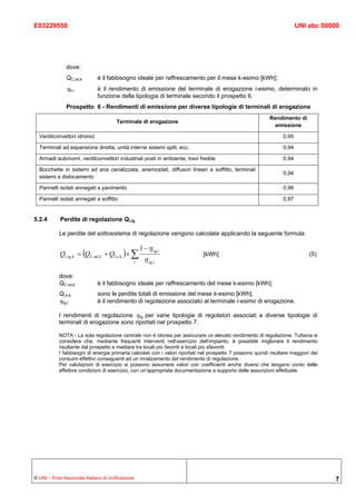 E03229550                                                                                                                UNI abc 00000




               dove:
               QC,nd,k        è il fabbisogno ideale per raffrescamento per il mese k-esimo [kWh];
               ηe,i           è il rendimento di emissione del terminale di erogazione i-esimo, determinato in
                              funzione della tipologia di terminale secondo il prospetto 6.
               Prospetto 6 - Rendimenti di emissione per diverse tipologie di terminali di erogazione
                                                                                                           Rendimento di
                                      Terminale di erogazione
                                                                                                             emissione

  Ventilconvettori idronici                                                                                       0,95

  Terminali ad espansione diretta, unità interne sistemi split, ecc.                                              0,94

  Armadi autonomi, ventilconvettori industriali posti in ambiente, travi fredde                                   0,94

  Bocchette in sistemi ad aria canalizzata, anemostati, diffusori lineari a soffitto, terminali
                                                                                                                  0,94
  sistemi a dislocamento

  Pannelli isolati annegati a pavimento                                                                           0,98

  Pannelli isolati annegati a soffitto                                                                            0,97


5.2.4       Perdite di regolazione Ql,rg

           Le perdite del sottosistema di regolazione vengono calcolate applicando la seguente formula:

                                                      1 − η rg,i
            Ql,rg,k = (QC,nd,k + Ql,e,k ) × ∑                                [kWh]                                            (5)
                                                  i     η rg,i

           dove:
           QC,nd,k            è il fabbisogno ideale per raffrescamento del mese k-esimo [kWh];
           Ql,e,k             sono le perdite totali di emissione del mese k-esimo [kWh];
           ηrg,i              è il rendimento di regolazione associato al terminale i-esimo di erogazione.

           I rendimenti di regolazione ηrg per varie tipologie di regolatori associati a diverse tipologie di
           terminali di erogazione sono riportati nel prospetto 7.

           NOTA - La sola regolazione centrale non è idonea per assicurare un elevato rendimento di regolazione. Tuttavia si
           considera che, mediante frequenti interventi nell’esercizio dell’impianto, è possibile migliorare il rendimento
           risultante dal prospetto e mediare tra locali più favoriti e locali più sfavoriti.
           I fabbisogni di energia primaria calcolati con i valori riportati nel prospetto 7 possono quindi risultare maggiori dei
           consumi effettivi conseguenti ad un innalzamento del rendimento di regolazione.
           Per valutazioni di esercizio si possono assumere valori con coefficienti anche diversi che tengano conto delle
           effettive condizioni di esercizio, con un’appropriata documentazione a supporto delle assunzioni effettuate.




© UNI – Ente Nazionale Italiano di Unificazione                                                                                      7
 