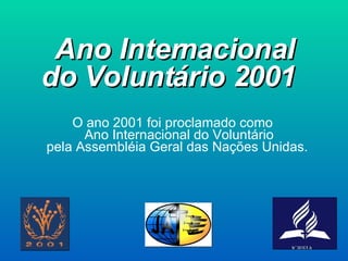 Ano Internacional do Voluntário 2001   O ano 2001 foi proclamado como Ano Internacional do Voluntário pela Assembléia Geral das Nações Unidas.   