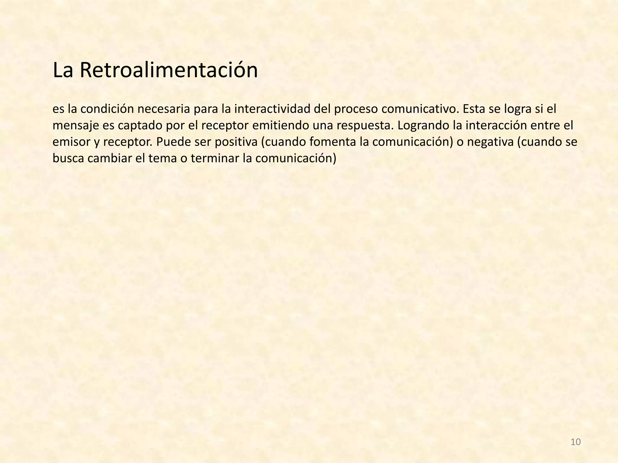 La Retroalimentación
es la condición necesaria para la interactividad del proceso comunicativo. Esta se logra si el
mensaje es captado por el receptor emitiendo una respuesta. Logrando la interacción entre el
emisor y receptor. Puede ser positiva (cuando fomenta la comunicación) o negativa (cuando se
busca cambiar el tema o terminar la comunicación)




                                                                                            10
 