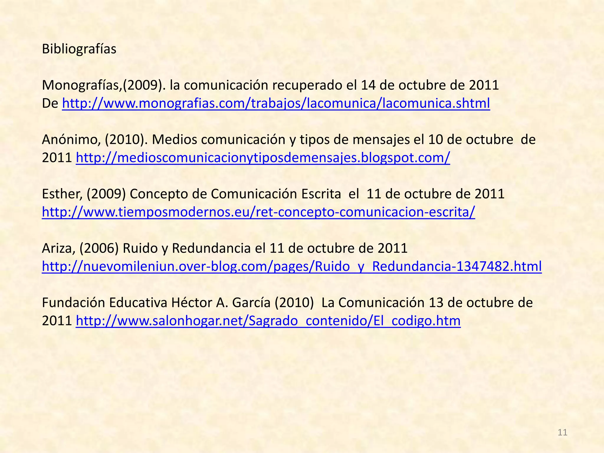 Bibliografías

Monografías,(2009). la comunicación recuperado el 14 de octubre de 2011
De http://www.monografias.com/trabajos/lacomunica/lacomunica.shtml

Anónimo, (2010). Medios comunicación y tipos de mensajes el 10 de octubre de
2011 http://medioscomunicacionytiposdemensajes.blogspot.com/

Esther, (2009) Concepto de Comunicación Escrita el 11 de octubre de 2011
http://www.tiemposmodernos.eu/ret-concepto-comunicacion-escrita/

Ariza, (2006) Ruido y Redundancia el 11 de octubre de 2011
http://nuevomileniun.over-blog.com/pages/Ruido_y_Redundancia-1347482.html

Fundación Educativa Héctor A. García (2010) La Comunicación 13 de octubre de
2011 http://www.salonhogar.net/Sagrado_contenido/El_codigo.htm




                                                                               11
 