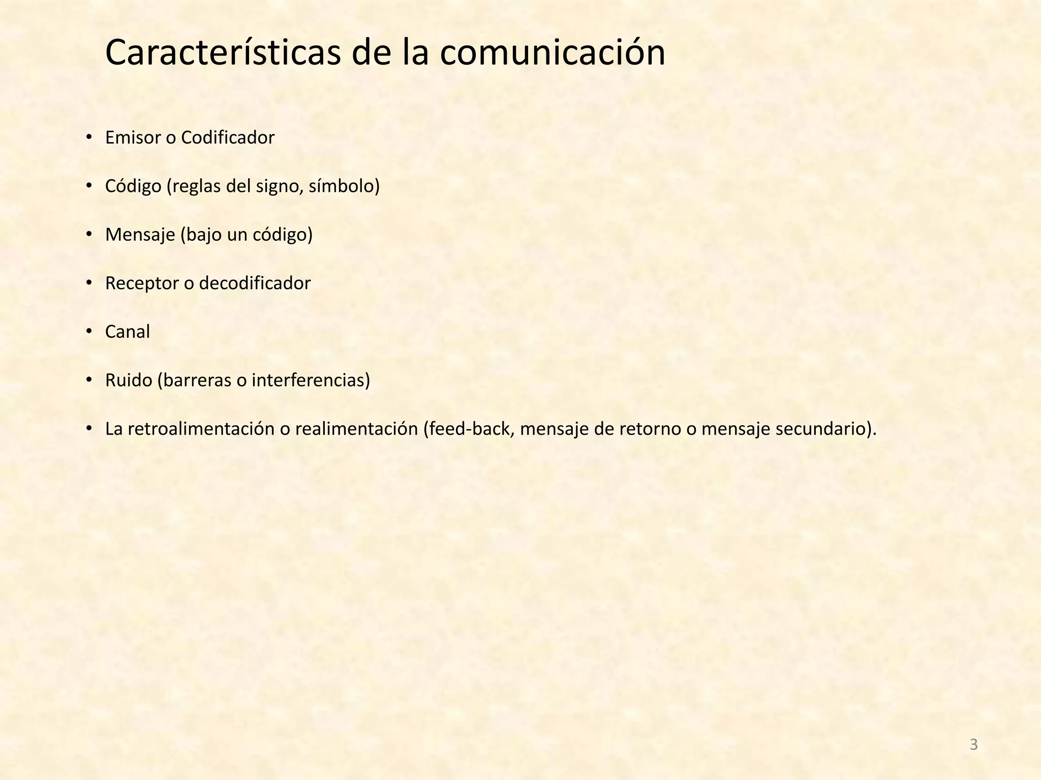 Características de la comunicación
• Emisor o Codificador

• Código (reglas del signo, símbolo)

• Mensaje (bajo un código)

• Receptor o decodificador

• Canal

• Ruido (barreras o interferencias)

• La retroalimentación o realimentación (feed-back, mensaje de retorno o mensaje secundario).




                                                                                                3
 
